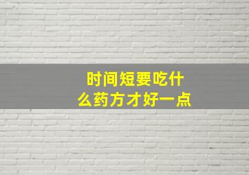 时间短要吃什么药方才好一点