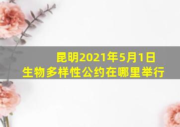 昆明2021年5月1日生物多样性公约在哪里举行