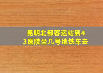 昆明北部客运站到43医院坐几号地铁车去