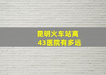 昆明火车站离43医院有多远