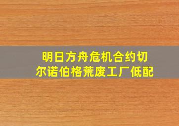 明日方舟危机合约切尔诺伯格荒废工厂低配