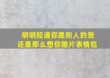 明明知道你是别人的我还是那么想你图片表情包