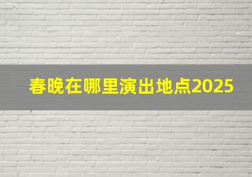 春晚在哪里演出地点2025