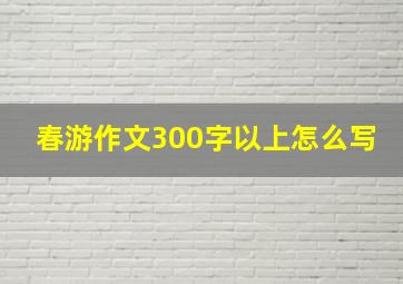 春游作文300字以上怎么写