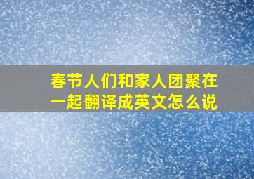 春节人们和家人团聚在一起翻译成英文怎么说