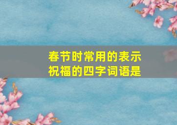 春节时常用的表示祝福的四字词语是