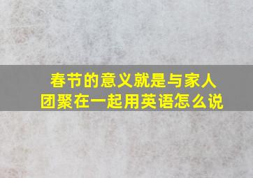 春节的意义就是与家人团聚在一起用英语怎么说