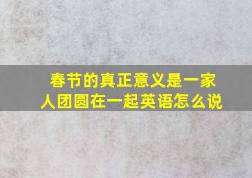 春节的真正意义是一家人团圆在一起英语怎么说