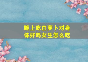 晚上吃白萝卜对身体好吗女生怎么吃