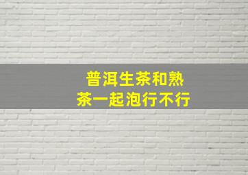 普洱生茶和熟茶一起泡行不行