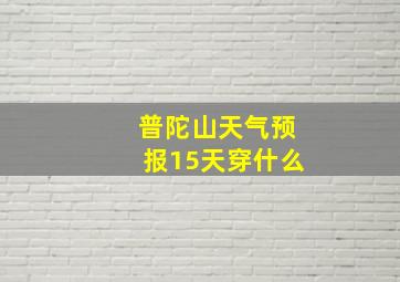 普陀山天气预报15天穿什么