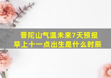 普陀山气温未来7天预报早上十一点出生是什么时辰