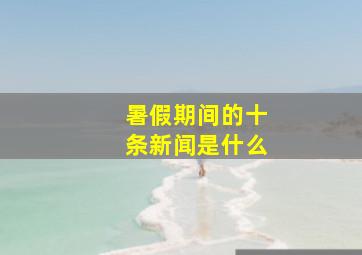 暑假期间的十条新闻是什么