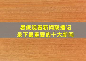 暑假观看新闻联播记录下最重要的十大新闻