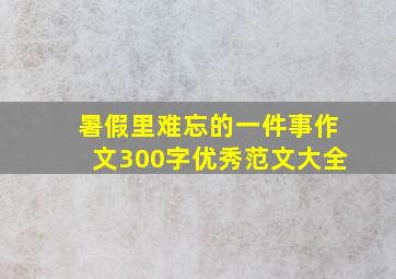 暑假里难忘的一件事作文300字优秀范文大全