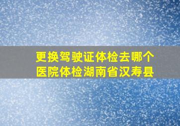 更换驾驶证体检去哪个医院体检湖南省汉寿县