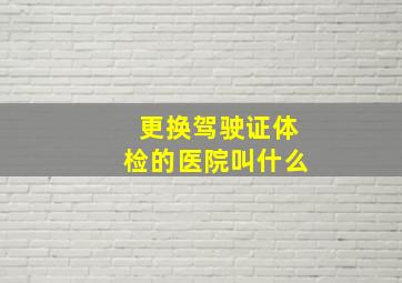 更换驾驶证体检的医院叫什么