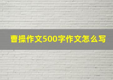 曹操作文500字作文怎么写