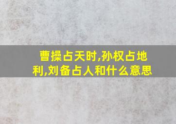 曹操占天时,孙权占地利,刘备占人和什么意思