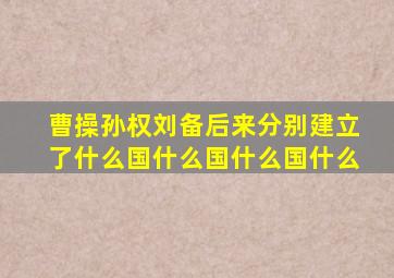 曹操孙权刘备后来分别建立了什么国什么国什么国什么