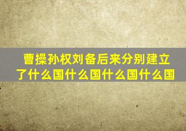 曹操孙权刘备后来分别建立了什么国什么国什么国什么国