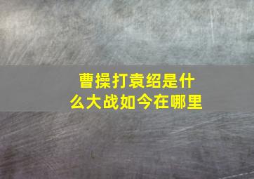 曹操打袁绍是什么大战如今在哪里