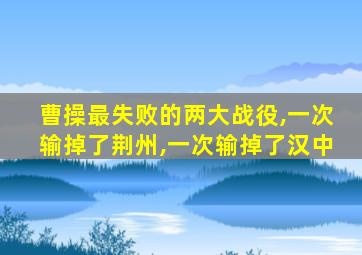 曹操最失败的两大战役,一次输掉了荆州,一次输掉了汉中