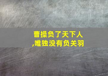 曹操负了天下人,唯独没有负关羽