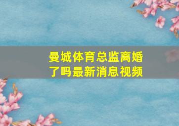 曼城体育总监离婚了吗最新消息视频