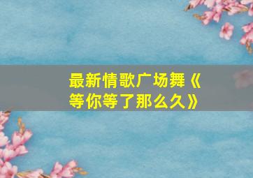 最新情歌广场舞《等你等了那么久》