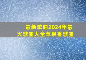 最新歌曲2024年最火歌曲大全苹果香歌曲