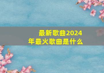 最新歌曲2024年最火歌曲是什么