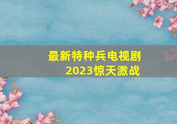 最新特种兵电视剧2023惊天激战