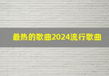 最热的歌曲2024流行歌曲