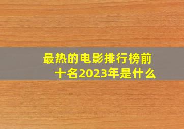 最热的电影排行榜前十名2023年是什么