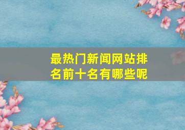 最热门新闻网站排名前十名有哪些呢