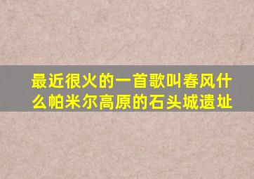 最近很火的一首歌叫春风什么帕米尔高原的石头城遗址