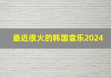 最近很火的韩国音乐2024