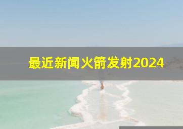 最近新闻火箭发射2024