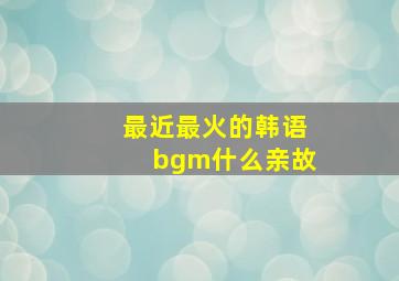 最近最火的韩语bgm什么亲故