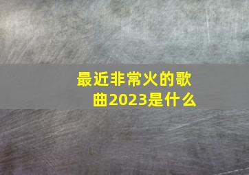 最近非常火的歌曲2023是什么