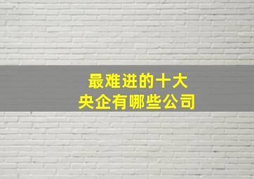 最难进的十大央企有哪些公司