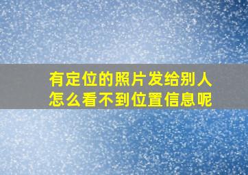 有定位的照片发给别人怎么看不到位置信息呢