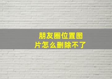 朋友圈位置图片怎么删除不了