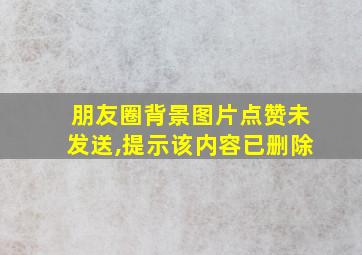 朋友圈背景图片点赞未发送,提示该内容已删除