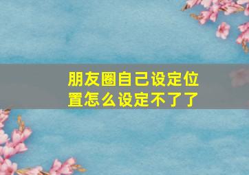 朋友圈自己设定位置怎么设定不了了