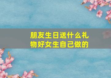 朋友生日送什么礼物好女生自己做的