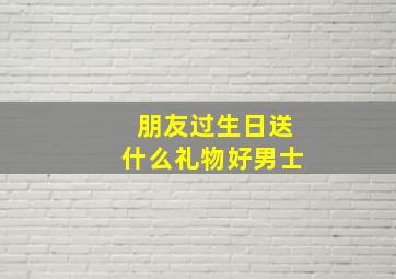 朋友过生日送什么礼物好男士