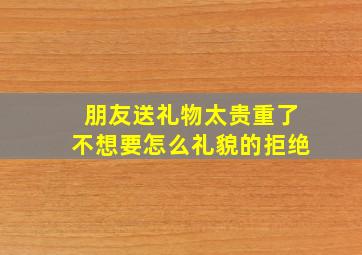 朋友送礼物太贵重了不想要怎么礼貌的拒绝