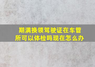 期满换领驾驶证在车管所可以体检吗现在怎么办